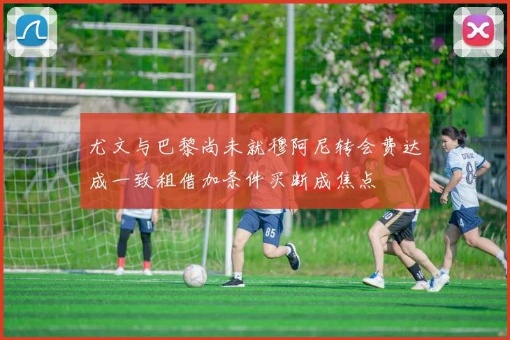 尤文与巴黎尚未就穆阿尼转会费达成一致租借加条件买断成焦点