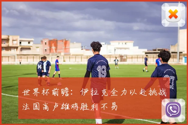 世界杯前瞻：伊拉克全力以赴挑战法国高卢雄鸡胜利不易