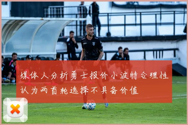 媒体人分析勇士报价小波特合理性认为两首轮选择不具备价值