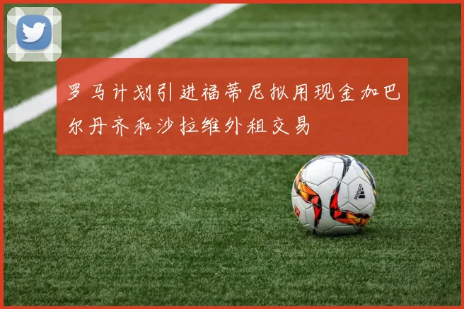 罗马计划引进福蒂尼拟用现金加巴尔丹齐和沙拉维外租交易