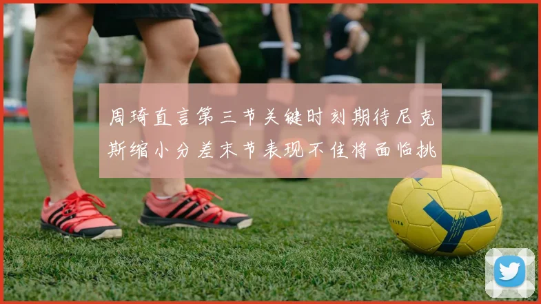 周琦直言第三节关键时刻期待尼克斯缩小分差末节表现不佳将面临挑战