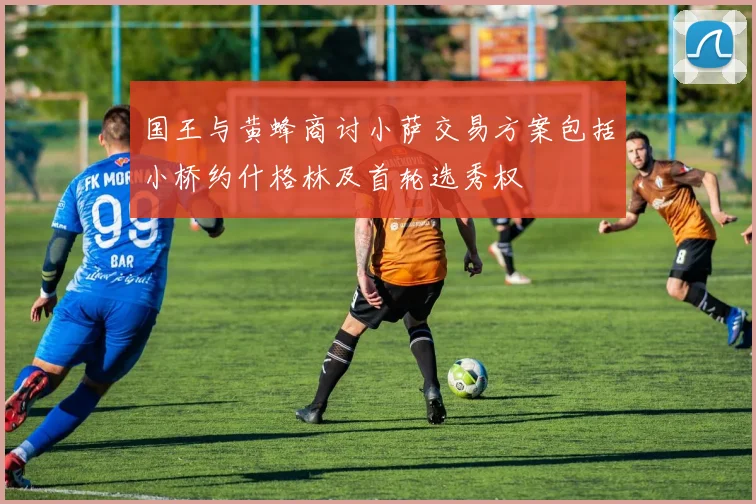 国王与黄蜂商讨小萨交易方案包括小桥约什格林及首轮选秀权