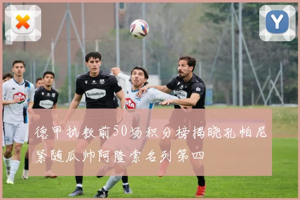 德甲执教前50场积分榜揭晓孔帕尼紧随瓜帅阿隆索名列第四