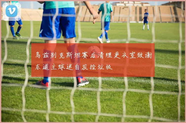 乌兹别克斯坦赛后清理更衣室致谢东道主球迷自发捡垃圾