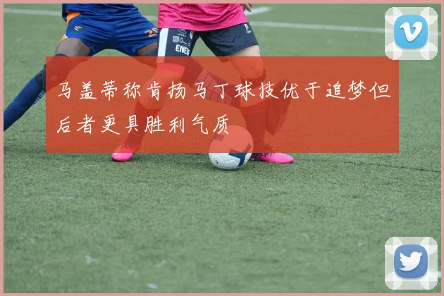马盖蒂称肯扬马丁球技优于追梦但后者更具胜利气质