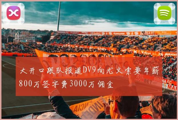 大开口跟队报道DV9向尤文索要年薪800万签字费3000万佣金