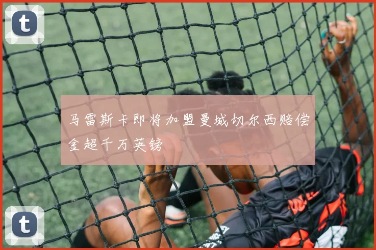 马雷斯卡即将加盟曼城切尔西赔偿金超千万英镑