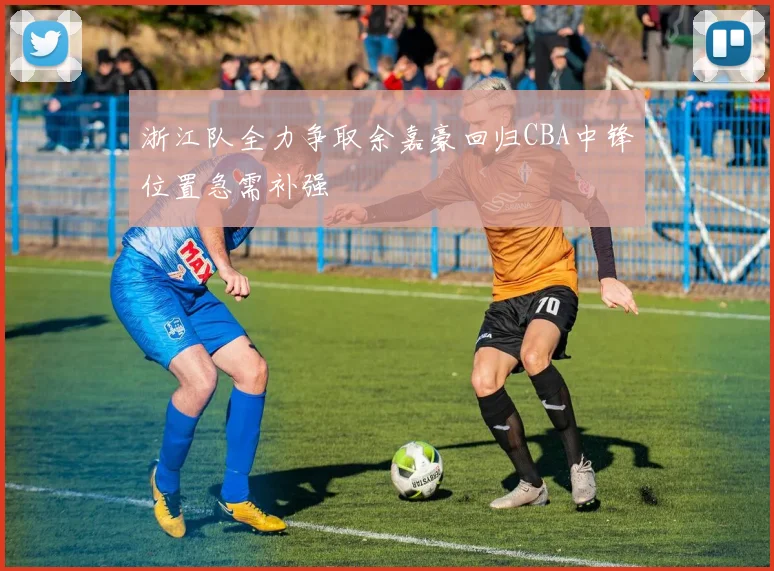 浙江队全力争取余嘉豪回归CBA中锋位置急需补强
