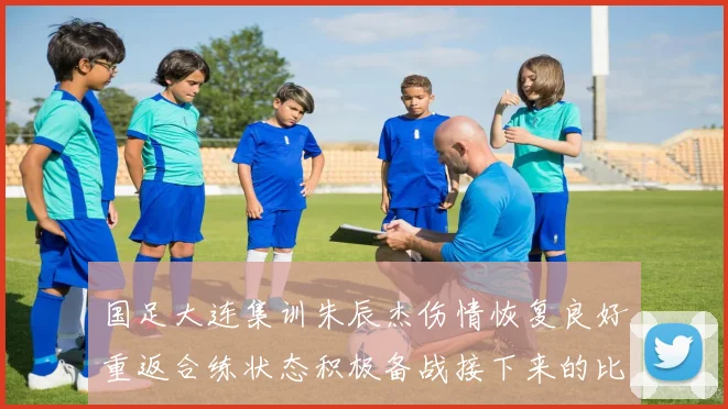 国足大连集训朱辰杰伤情恢复良好重返合练状态积极备战接下来的比赛