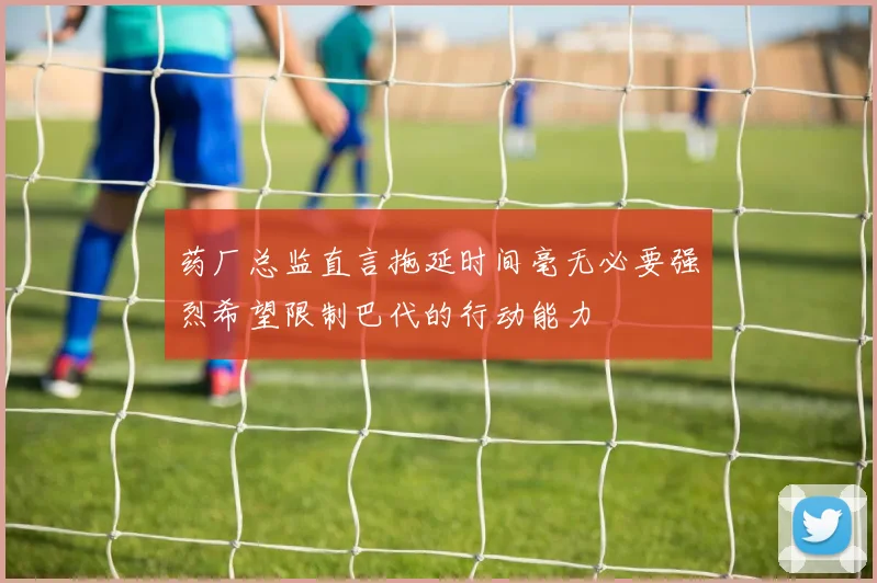 药厂总监直言拖延时间毫无必要强烈希望限制巴代的行动能力