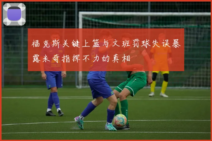 福克斯关键上篮与文班罚球失误暴露米奇指挥不力的真相