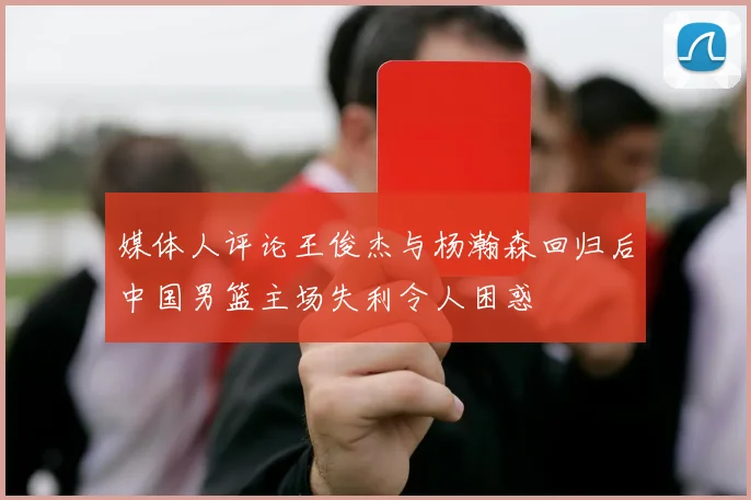 媒体人评论王俊杰与杨瀚森回归后中国男篮主场失利令人困惑