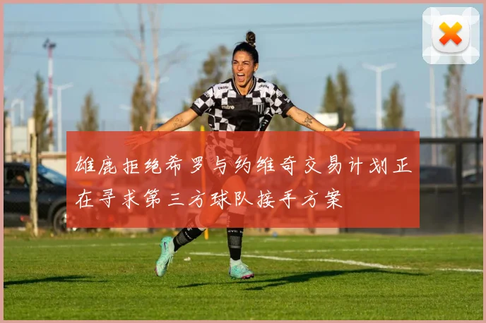 雄鹿拒绝希罗与约维奇交易计划正在寻求第三方球队接手方案