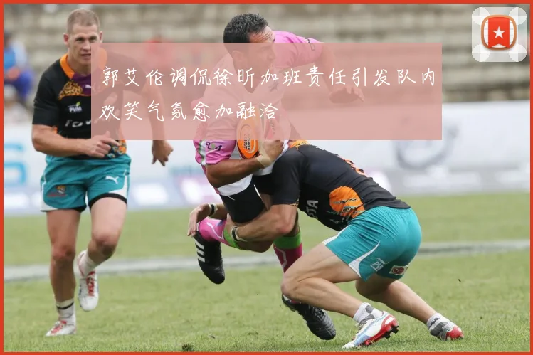 郭艾伦调侃徐昕加班责任引发队内欢笑气氛愈加融洽