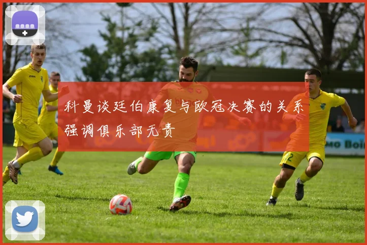 科曼谈廷伯康复与欧冠决赛的关系强调俱乐部无责