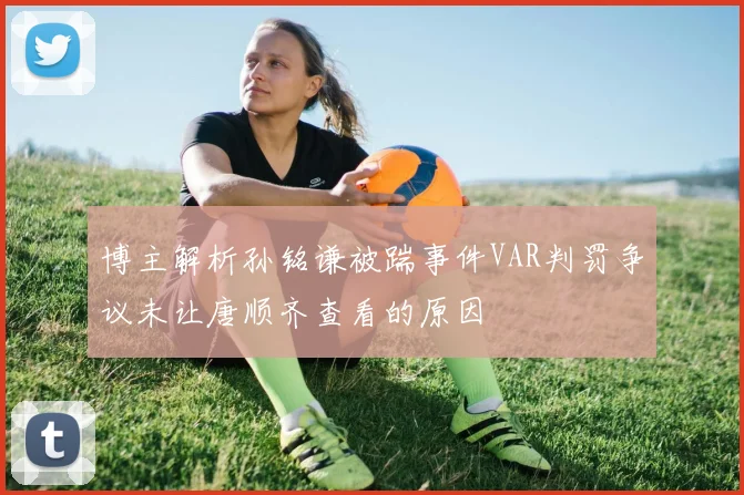 博主解析孙铭谦被踹事件VAR判罚争议未让唐顺齐查看的原因