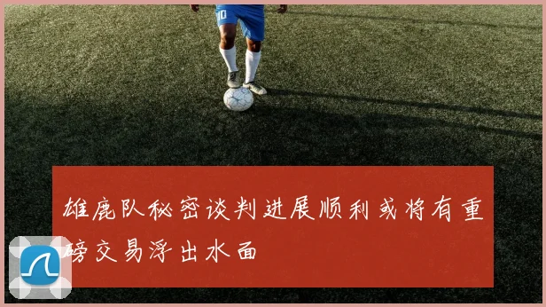 雄鹿队秘密谈判进展顺利或将有重磅交易浮出水面