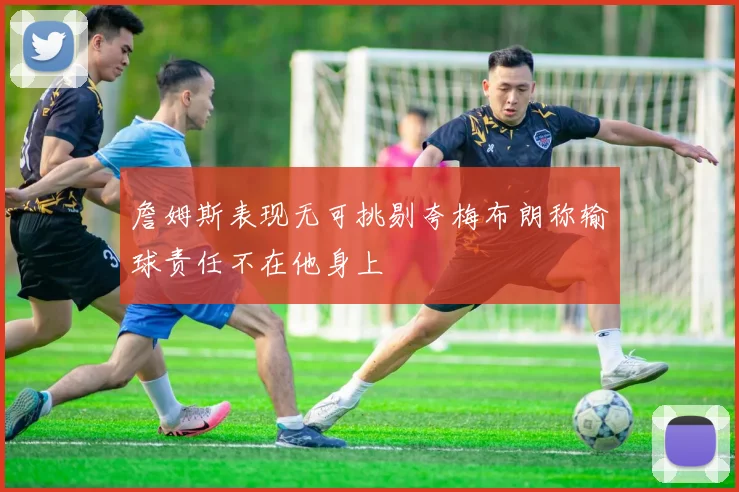 詹姆斯表现无可挑剔夸梅布朗称输球责任不在他身上