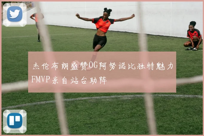 杰伦布朗盛赞OG阿努诺比独特魅力FMVP亲自站台助阵