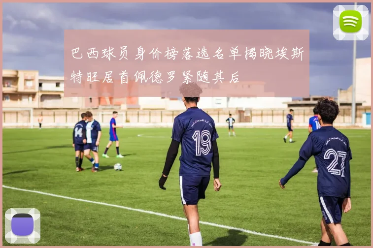 巴西球员身价榜落选名单揭晓埃斯特旺居首佩德罗紧随其后
