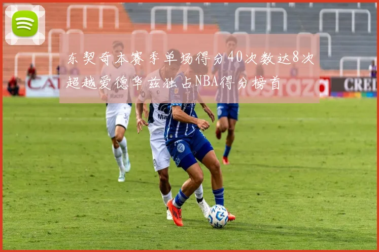 东契奇本赛季单场得分40次数达8次超越爱德华兹独占NBA得分榜首