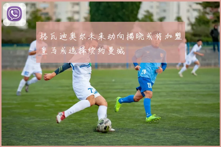 格瓦迪奥尔未来动向揭晓或将加盟皇马或选择续约曼城