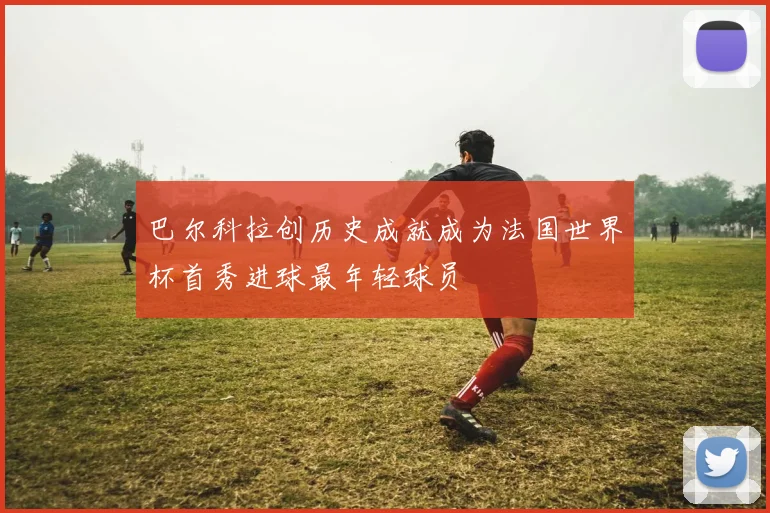 巴尔科拉创历史成就成为法国世界杯首秀进球最年轻球员