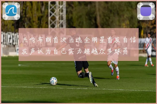 杰伦布朗首次当选全明星首发自信发声认为自己实力超越众多球员
