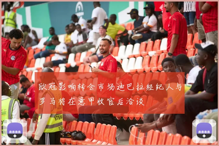 欧冠影响转会市场迪巴拉经纪人与罗马将在意甲收官后洽谈